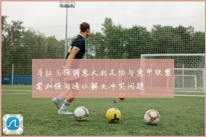 马拉戈强调意大利足协与意甲联盟需加强沟通以解决冲突问题